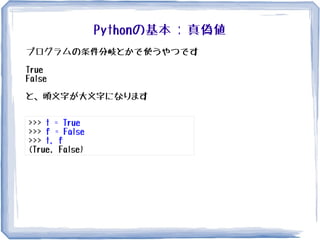 Pythonの基本 : 真偽値
プログラムの条件分岐とかで使うやつです
True
False
と、頭文字が大文字になります
>>> t = True
>>> f = False
>>> t, f
(True, False)
 