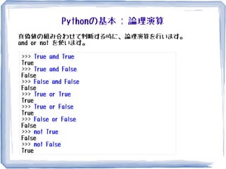Pythonの基本 : 論理演算
真偽値の組み合わせて判断する時に、論理演算を行います。
and or not を使います。
>>> True and True
True
>>> True and False
False
>>> False and False
False
>>> True or True
True
>>> True or False
True
>>> False or False
False
>>> not True
False
>>> not False
True
 