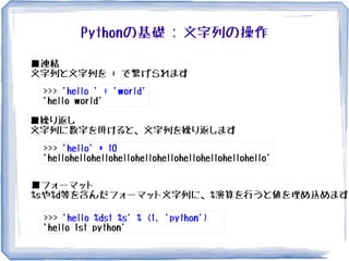 Pythonの基礎 : 文字列の操作
>>> 'hello ' + 'world'
'hello world'
■連結
文字列と文字列を + で繋げられます
>>> 'hello' * 10
'hellohellohellohellohellohellohellohellohellohello'
■繰り返し
文字列に数字を掛けると、文字列を繰り返します
■フォーマット
%sや%d等を含んだフォーマット文字列に、%演算を行うと値を埋め込めます
>>> 'hello %dst %s' % (1, 'python')
'hello 1st python'
 