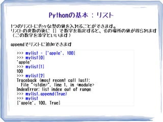 Pythonの基本 : リスト
>>> mylist = ['apple', 100]
>>> mylist[0]
'apple'
>>> mylist[1]
100
>>> mylist[2]
Traceback (most recent call last):
File "<stdin>", line 1, in <module>
IndexError: list index out of range
>>> mylist.append(True)
>>> mylist
['apple', 100, True]
1つのリストに色々な型の値を入れることができます。
リストの変数の後に [] で数字を指定すると、その場所の値が得られます
（この数字を添字といいます）
appendでリストに追加できます
 