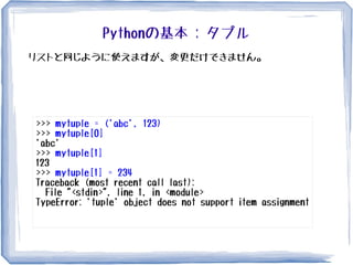Pythonの基本 : タプル
>>> mytuple = ('abc', 123)
>>> mytuple[0]
'abc'
>>> mytuple[1]
123
>>> mytuple[1] = 234
Traceback (most recent call last):
File "<stdin>", line 1, in <module>
TypeError: 'tuple' object does not support item assignment
リストと同じように使えますが、変更だけできません。
 