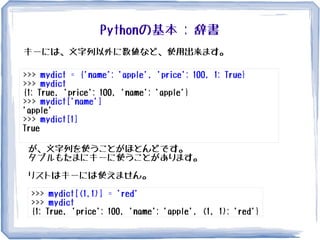 Pythonの基本 : 辞書
>>> mydict = {'name': 'apple', 'price': 100, 1: True}
>>> mydict
{1: True, 'price': 100, 'name': 'apple'}
>>> mydict['name']
'apple'
>>> mydict[1]
True
キーには、文字列以外に数値など、使用出来ます。
が、文字列を使うことがほとんどです。
タプルもたまにキーに使うことがあります。
リストはキーには使えません。
>>> mydict[(1,1)] = 'red'
>>> mydict
{1: True, 'price': 100, 'name': 'apple', (1, 1): 'red'}
 
