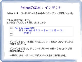 Pythonの基本 : インデント
Pythonでは、コードブロックを表すのにインデントが使われます。
こんな感じになります。
とりあえず入力して実行してみましょう
>>> for i in range(50):
... if i > 0 and (i % 3 == 0 or i % 10 == 3):
... print i
...
インデントをつける前の行末のコロン : を忘れないように気を
つけてください。
インデントの数は、同じコードブロックで統一されていれば問
題ありません。
一般的にはインデントに半角スペースを4つ使用します。
 