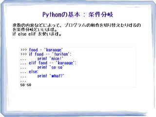 Pythonの基本 : 条件分岐
変数の内容などによって、プログラムの動作を切り替えたりするの
を条件分岐といいます。
if else elif を使います。
>>> food = 'karaage'
>>> if food == 'toriten':
... print 'nice!'
... elif food == 'karaage':
... print 'so-so'
... else:
... print 'what?'
...
so-so
 