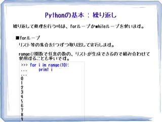 Pythonの基本 : 繰り返し
繰り返して処理を行う時は、forループかwhileループを使います。
■forループ
リスト等の集合を1つずつ取り出して実行します。
range()関数で任意の数の、リストが生成できるので組み合わせて
使用することも多いです。
>>> for i in range(10):
... print i
...
0
1
2
3
4
5
6
7
8
9
 