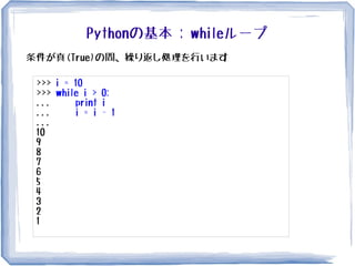 Pythonの基本 : whileループ
条件が真(True)の間、繰り返し処理を行います
>>> i = 10
>>> while i > 0:
... print i
... i = i - 1
...
10
9
8
7
6
5
4
3
2
1
 
