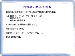 Pythonの基本 : 関数
何度も行う処理は、コピペしないで関数にまとめます。
def 関数名(パラメータ1, パラメータ2, ...):
関数の処理
return 処理結果
といった感じで関数を定義します。
関数を実行する時は
関数名(パラメータ1, パラメータ2, …)
という感じです。
 