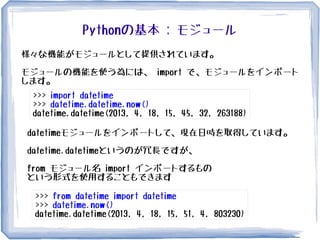 Pythonの基本 : モジュール
様々な機能がモジュールとして提供されています。
モジュールの機能を使う為には、 import で、モジュールをインポート
します。
>>> import datetime
>>> datetime.datetime.now()
datetime.datetime(2013, 4, 18, 15, 45, 32, 263188)
datetimeモジュールをインポートして、現在日時を取得しています。
datetime.datetimeというのが冗長ですが、
from モジュール名 import インポートするもの
という形式を使用することもできます
>>> from datetime import datetime
>>> datetime.now()
datetime.datetime(2013, 4, 18, 15, 51, 4, 803230)
 