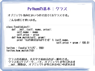 Pythonの基本 : クラス
オブジェクト指向とかいうので出てくるクラスです。
class Food(object):
def __init__(self, name, price):
self.name = name
self.price = price
def how_match(self, gram):
print '%sの値段は%d円です' % (self.name,
self.price * gram / 100.0)
toriten = Food(u'とり天', 200)
toriten.how_match(150)
こんな感じで使います。
クラスの名前は、大文字で始めるのが一般的です。
クラス名(パラメータ...)で、オブジェクトが作られます
__init__関数は、オブジェクトが作られる時に呼ばれます
 