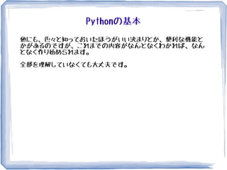 Pythonの基本
他にも、色々と知っておいたほうがいい決まりとか、便利な機能と
かがあるのですが、これまでの内容がなんとなくわかれば、なん
となく作り始められます。
全部を理解していなくても大丈夫です。
 