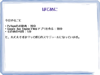はじめに
今日やること
●
Pythonのお勉強 : 20分
●
Google App EngineでWebアプリを作る : 20分
● その他の時間 : 5分
と、大丈夫ですか？って感じのスケジュールになっています。
 