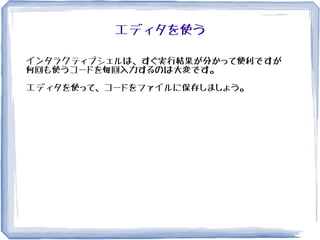 エディタを使う
インタラクティブシェルは、すぐ実行結果が分かって便利ですが
何回も使うコードを毎回入力するのは大変です。
エディタを使って、コードをファイルに保存しましょう。
 