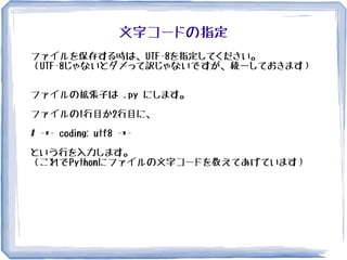 文字コードの指定
ファイルを保存する時は、UTF-8を指定してください。
（UTF-8じゃないとダメって訳じゃないですが、統一しておきます）
ファイルの拡張子は .py にします。
ファイルの1行目か2行目に、
# -*- coding: utf8 -*-
という行を入力します。
（これでPythonにファイルの文字コードを教えてあげています）
 