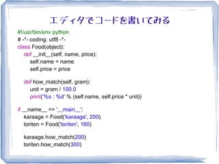 エディタでコードを書いてみる
#!/usr/bin/env python
# -*- coding: utf8 -*-
class Food(object):
def __init__(self, name, price):
self.name = name
self.price = price
def how_match(self, gram):
unit = gram / 100.0
print('%s : %d' % (self.name, self.price * unit))
if __name__ == '__main__':
karaage = Food('karaage', 200)
toriten = Food('toriten', 180)
karaage.how_match(200)
toriten.how_match(300)
 