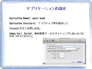 アプリケーションの設定
Application Nameに guest-book
Application Directoryに デスクトップ等を指定して
[Create]ボタンを押します。
Admin Port, Portは、他の開発ツールとバッティングしないように
気をつけてください。
 