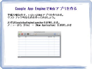 Google App EngineでWebアプリを作る
準備万端なので、いよいよWebアプリを作ります。
ゲストブック的なものを作ってみましょう。
まずはGoogleAppEngineLauncherを起動します。
メニューから [File] → [New Application] を選択します
 
