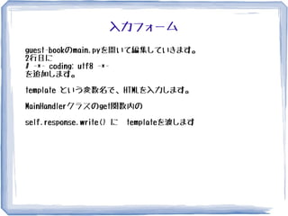 入力フォーム
guest-bookのmain.pyを開いて編集していきます。
2行目に
# -*- coding: utf8 -*-
を追加します。
template という変数名で、HTMLを入力します。
MainHandlerクラスのget関数内の
self.response.write() に　templateを渡します
 