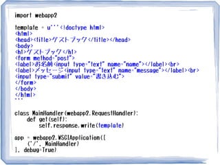 import webapp2
template = u'''<!doctype html>
<html>
<head><title>ゲストブック</title></head>
<body>
<h1>ゲストブック</h1>
<form method="post">
<label>お名前<input type="text" name="name"></label><br>
<label>メッセージ<input type="text" name="message"></label><br>
<input type="submit" value="書き込む">
</form>
</body>
</html>
'''
class MainHandler(webapp2.RequestHandler):
def get(self):
self.response.write(template)
app = webapp2.WSGIApplication([
('/', MainHandler)
], debug=True)
 