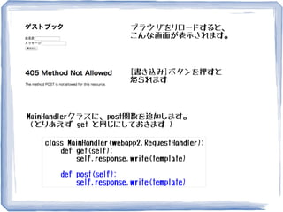 ブラウザをリロードすると、
こんな画面が表示されます。
[書き込み]ボタンを押すと
怒られます
MainHandlerクラスに、post関数を追加します。
（とりあえず get と同じにしておきます )
class MainHandler(webapp2.RequestHandler):
def get(self):
self.response.write(template)
def post(self):
self.response.write(template)
 