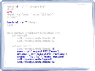 import webapp2
template1 = u'''<!doctype html>
<html>
省略
<input type="submit" value="書き込む">
</form>'''
template2 = u'''</body>
</html>
'''
class MainHandler(webapp2.RequestHandler):
def get(self):
self.response.write(template1)
self.response.write(template2)
def post(self):
self.response.write(template1)
name = self.request.POST['name']
message = self.request.POST['message']
append = "%s : %s" % (name, message)
self.response.write(append)
self.response.write(template2)
 