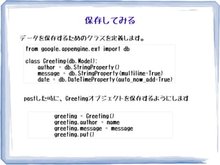 保存してみる
データを保存するためのクラスを定義します。
from google.appengine.ext import db
class Greeting(db.Model):
author = db.StringProperty()
message = db.StringProperty(multiline=True)
date = db.DateTimeProperty(auto_now_add=True)
postした時に、Greetingオブジェクトを保存するようにします
greeting = Greeting()
greeting.author = name
greeting.message = message
greeting.put()
 