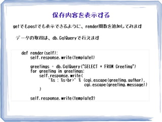 保存内容を表示する
def render(self):
self.response.write(template1)
greetings = db.GqlQuery("SELECT * FROM Greeting")
for greeting in greetings:
self.response.write(
'%s : %s<br>' % (cgi.escape(greeting.author),
cgi.escape(greeting.message))
)
self.response.write(template2)
getでもpostでも表示できるように、render関数を追加してみます
データの取得は、db.GqlQueryで行えます
 