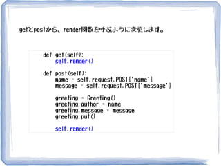 def get(self):
self.render()
def post(self):
name = self.request.POST['name']
message = self.request.POST['message']
greeting = Greeting()
greeting.author = name
greeting.message = message
greeting.put()
self.render()
getとpostから、render関数を呼ぶように変更します。
 