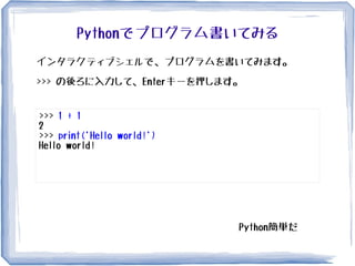 Pythonでプログラム書いてみる
インタラクティブシェルで、プログラムを書いてみます。
>>> の後ろに入力して、Enterキーを押します。
>>> 1 + 1
2
>>> print('Hello world!')
Hello world!
Python簡単だ�
 
