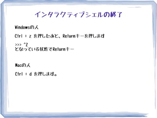 インタラクティブシェルの終了
Windowsの人
Ctrl + z を押したあと、Returnキーを押します
>>> ^Z
となっている状態でReturnキー
Macの人
Ctrl + d を押します。
 