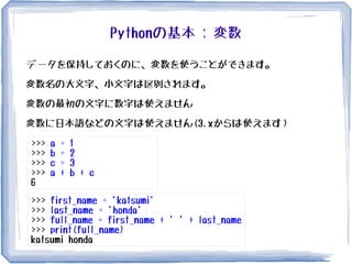 Pythonの基本 : 変数
データを保持しておくのに、変数を使うことができます。
変数名の大文字、小文字は区別されます。
変数の最初の文字に数字は使えません
変数に日本語などの文字は使えません(3.xからは使えます）
>>> a = 1
>>> b = 2
>>> c = 3
>>> a + b + c
6
>>> first_name = 'katsumi'
>>> last_name = 'honda'
>>> full_name = first_name + ' ' + last_name
>>> print(full_name)
katsumi honda
 