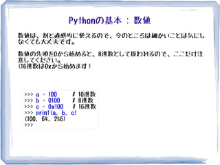 Pythonの基本 : 数値
数値は、割と直感的に使えるので、今のところは細かいことは気にし
なくても大丈夫です。
数値の先頭を0から始めると、8進数として扱われるので、ここだけ注
意してください。
(16進数は0xから始めます）
>>> a = 100 # 10進数
>>> b = 0100 # 8進数
>>> c = 0x100 # 16進数
>>> print(a, b, c)
(100, 64, 256)
>>>
 