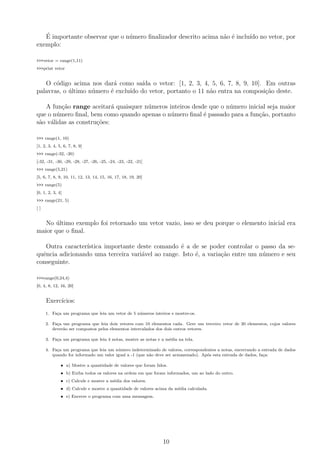 ´E importante observar que o n´umero ﬁnalizador descrito acima n˜ao ´e inclu´ıdo no vetor, por
exemplo:
>>>vetor = range(1,11)
>>>print vetor
O c´odigo acima nos dar´a como sa´ıda o vetor: [1, 2, 3, 4, 5, 6, 7, 8, 9, 10]. Em outras
palavras, o ´ultimo n´umero ´e exclu´ıdo do vetor, portanto o 11 n˜ao entra na composi¸c˜ao deste.
A fun¸c˜ao range aceitar´a quaisquer n´umeros inteiros desde que o n´umero inicial seja maior
que o n´umero ﬁnal, bem como quando apenas o n´umero ﬁnal ´e passado para a fun¸c˜ao, portanto
s˜ao v´alidas as constru¸c˜oes:
>>> range(1, 10)
[1, 2, 3, 4, 5, 6, 7, 8, 9]
>>> range(-32, -20)
[-32, -31, -30, -29, -28, -27, -26, -25, -24, -23, -22, -21]
>>> range(5,21)
[5, 6, 7, 8, 9, 10, 11, 12, 13, 14, 15, 16, 17, 18, 19, 20]
>>> range(5)
[0, 1, 2, 3, 4]
>>> range(21, 5)
[ ]
No ´ultimo exemplo foi retornado um vetor vazio, isso se deu porque o elemento inicial era
maior que o ﬁnal.
Outra caracter´ıstica importante deste comando ´e a de se poder controlar o passo da se-
quˆencia adicionando uma terceira vari´avel ao range. Isto ´e, a varia¸c˜ao entre um n´umero e seu
conseguinte.
>>>range(0,24,4)
[0, 4, 8, 12, 16, 20]
Exerc´ıcios:
1. Fa¸ca um programa que leia um vetor de 5 n´umeros inteiros e mostre-os.
2. Fa¸ca um programa que leia dois vetores com 10 elementos cada. Gere um terceiro vetor de 20 elementos, cujos valores
dever˜ao ser compostos pelos elementos intercalados dos dois outros vetores.
3. Fa¸ca um programa que leia 4 notas, mostre as notas e a m´edia na tela.
4. Fa¸ca um programa que leia um n´umero indeterminado de valores, correspondentes a notas, encerrando a entrada de dados
quando for informado um valor igual a -1 (que n˜ao deve ser armazenado). Ap´os esta entrada de dados, fa¸ca:
• a) Mostre a quantidade de valores que foram lidos.
• b) Exiba todos os valores na ordem em que foram informados, um ao lado do outro.
• c) Calcule e mostre a m´edia dos valores.
• d) Calcule e mostre a quantidade de valores acima da m´edia calculada.
• e) Encerre o programa com uma mensagem.
10
 