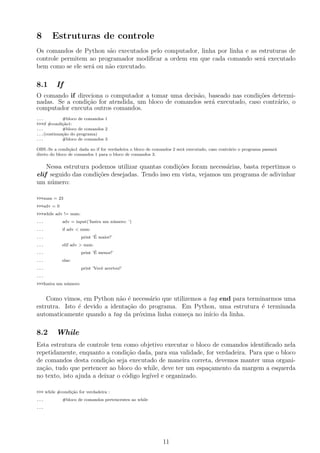 8 Estruturas de controle
Os comandos de Python s˜ao executados pelo computador, linha por linha e as estruturas de
controle permitem ao programador modiﬁcar a ordem em que cada comando ser´a executado
bem como se ele ser´a ou n˜ao executado.
8.1 If
O comando if direciona o computador a tomar uma decis˜ao, baseado nas condi¸c˜oes determi-
nadas. Se a condi¸c˜ao for atendida, um bloco de comandos ser´a executado, caso contr´ario, o
computador executa outros comandos.
... #bloco de comandos 1
>>>if #condi¸c˜ao1:
... #bloco de comandos 2
...(continua¸c˜ao do programa)
... #bloco de comandos 3
OBS.:Se a condi¸c˜ao1 dada no if for verdadeira o bloco de comandos 2 ser´a executado, caso contr´ario o programa passar´a
direto do bloco de comandos 1 para o bloco de comandos 3.
Nessa estrutura podemos utilizar quantas condi¸c˜oes foram necess´arias, basta repertimos o
elif seguido das condi¸c˜oes desejadas. Tendo isso em vista, vejamos um programa de adivinhar
um n´umero:
>>>num = 23
>>>adv = 0
>>>while adv != num:
... adv = input(’Insira um n´umero: ’)
... if adv < num:
... print ’´E maior!’
... elif adv > num:
... print ’´E menor!’
... else:
... print ’Vocˆe acertou!’
...
>>>Insira um n´umero:
Como vimos, em Python n˜ao ´e necess´ario que utilizemos a tag end para terminarmos uma
estrutra. Isto ´e devido a identa¸c˜ao do programa. Em Python, uma estrutura ´e terminada
automaticamente quando a tag da pr´oxima linha come¸ca no in´ıcio da linha.
8.2 While
Esta estrutura de controle tem como objetivo executar o bloco de comandos identiﬁcado nela
repetidamente, enquanto a condi¸c˜ao dada, para sua validade, for verdadeira. Para que o bloco
de comandos desta condi¸c˜ao seja executado de maneira correta, devemos manter uma organi-
za¸c˜ao, tudo que pertencer ao bloco do while, deve ter um espa¸camento da margem a esquerda
no texto, isto ajuda a deixar o c´odigo leg´ıvel e organizado.
>>> while #condi¸c˜ao for verdadeira :
... #bloco de comandos pertencentes ao while
...
11
 