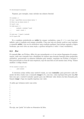 >>> #continua¸c˜ao do programa
Vejamos, por exemplo, como calcular um n´umero fatorial:
>>> resultado = 1
>>> num = input(’Entre com um n´umero inteiro: ’)
>>> Entre com um n´umero inteiro: 6
>>> num2 = num
>>> while num2 > 1:
... resultado = resultado * num2
... num2 = num2 - 1
...
>>> print num, ’! ´e igual a ’,resultado
>>> 6! ´e igual a 720
Se a condi¸c˜ao estabelecida no while for sempre verdadeira, como 2 < 1, o seu loop ser´a
inﬁnito, pois a condi¸c˜ao ser´a sempre atendida. Caso esse seja seu desejo, pode-se usar tamb´em
o comando while 1 em vez de estabelecer uma condi¸c˜ao qualquer (isso porque segundo a l´ogica
booleana, que ser´a vista na nona se¸c˜ao, o python interpreta o valor 1 como verdadeiro).
8.3 For
O comando for, em Python, difere do que normalmente se vˆe em outras linguagens de progra-
ma¸c˜ao, onde esse comando tem a ﬁnalidade de realizar uma itera¸c˜ao baseada numa progress˜ao
aritm´etica, percorrendo os n´umeros deﬁnidos pelo usu´ario, enquanto em Python a itera¸c˜ao ´e
feita percorrendo os itens de uma sequˆencia, seja ela uma lista ou at´e mesmo uma string. Vamos
analisar o c´odigo abaixo:
>>> for contador in range(1, 11):
... print contador
A estrutura acima utiliza uma vari´avel criada, no caso contador, para percorrer cada ele-
mento da lista criada com o comando range(1,11), com isso, cada repeti¸c˜ao feita pelo loop for
far´a com que a vari´avel contador aponte para um diferente valor dentro da lista formada pela
fun¸c˜ao range e logo em seguida imprima esse valor.
A sa´ıda que ter´ıamos neste caso seria:
1
2
3
4
5
6
7
8
9
10
Ou seja, um “print” de todos os elementos da lista.
12
 