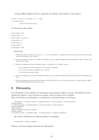 A fun¸c˜ao for tamb´em pode ser aplicada em strings, observemos o caso abaixo:
>>> lista = [’vida’, 42, ’o universo’, 6, ’e’, 7, ’tudo’]
>>> for item in lista:
... print ’O item atual ´e:’,print
E obteremos como sa´ıda:
O item atual ´e: vida
O item atual ´e: 42
O item atual ´e: o universo
O item atual ´e: 6
O item atual ´e: e
O item atual ´e: 7
O item atual ´e: tudo
Exerc´ıcios:
1. Exibir uma s´erie de n´umeros (1, 2, 3, 4, 5, ... ) em um loop inﬁnito. O programa deve encerrar-se quando for pressionada
uma tecla espec´ıﬁca, como um ESC.
2. Obter uma s´erie de n´umeros do teclado e orden´a-las tanto em ordem ascendente como descendente. Fazer o mesmo com
uma s´erie de strings.
3. Fa¸ca um Programa que pe¸ca 2 n´umeros inteiros e um n´umero real. Calcule e mostre:
• a) O produto do dobro do primeiro com metade do segundo .
• b) A soma do triplo do primeiro com o terceiro.
• c) O terceiro elevado ao cubo.
4. Fa¸ca um programa que receba dois n´umeros inteiros e gere os n´umeros inteiros que est˜ao no intervalo compreendido por
eles.
5. Fa¸ca um programa que pe¸ca um n´umero inteiro e determine se ele ´e ou n˜ao um n´umero primo. Um n´umero primo ´e aquele
que ´e divis´ıvel somente por ele mesmo e por 1.
9 Dicion´ario
Um dicion´ario ´e um conjunto de elementos que possuem ´ındices, ou seja, dicion´arios s˜ao for-
mados por chaves e seus respectivos valores, onde as chaves s˜ao os ´ındices.
Para se declarar um dicion´ario e os elementos a ele pertecentes, escrevemos:
>>>calculos = { 1:’primeiro periodo’ , 2:’segundo periodo’ , 4:’terceiro periodo’ , 8:’quinto periodo’ }
>>>print calculos
{ 1:’primeiro periodo’ , 2:’segundo periodo’ , 4:’terceiro periodo’ , 8:’quinto periodo’ }
>>>print calculos[8]
’quinto periodo’
>>>print calculos[8]=’n´umeros complexos’
>>>print calculos
{ 1:’primeiro periodo’ , 2:’segundo periodo’ , 4:’terceiro periodo’ , 8:’n´umeros complexos’ }
Os valores referentes aos ´ındices podem ser mudados.
>>>calculos[4] = ’numeros complexos’
Abaixo, citaremos alguns m´etodos dos dicion´arios:
13
 