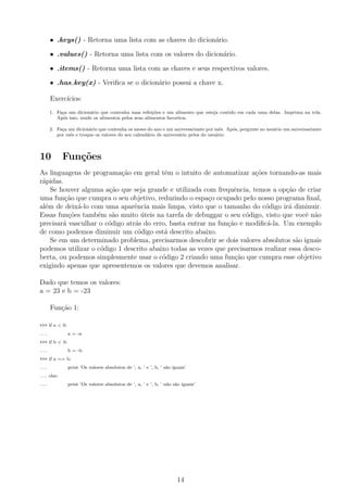 • .keys() - Retorna uma lista com as chaves do dicion´ario.
• .values() - Retorna uma lista com os valores do dicion´ario.
• .items() - Retorna uma lista com as chaves e seus respectivos valores.
• .has key(x) - Veriﬁca se o dicion´ario possui a chave x.
Exerc´ıcios:
1. Fa¸ca um dicion´ario que contenha suas refei¸c˜oes e um alimento que esteja contido em cada uma delas. Imprima na tela.
Ap´os isso, mude os alimentos pelos seus alimentos favoritos.
2. Fa¸ca um dicion´ario que contenha os meses do ano e um aniversariante por mˆes. Ap´os, pergunte ao usu´ario um aniversariante
por mˆes e troque os valores do seu calend´ario de anivers´ario pelos do usu´ario.
10 Fun¸c˜oes
As linguagens de programa¸c˜ao em geral tˆem o intuito de automatizar a¸c˜oes tornando-as mais
r´apidas.
Se houver alguma a¸c˜ao que seja grande e utilizada com frequˆencia, temos a op¸c˜ao de criar
uma fun¸c˜ao que cumpra o seu objetivo, reduzindo o espa¸co ocupado pelo nosso programa ﬁnal,
al´em de deix´a-lo com uma aparˆencia mais limpa, visto que o tamanho do c´odigo ir´a diminuir.
Essas fun¸c˜oes tamb´em s˜ao muito ´uteis na tarefa de debuggar o seu c´odigo, visto que vocˆe n˜ao
precisar´a vasculhar o c´odigo atr´as do erro, basta entrar na fun¸c˜ao e modiﬁc´a-la. Um exemplo
de como podemos diminuir um c´odigo est´a descrito abaixo.
Se em um determinado problema, precisarmos descobrir se dois valores absolutos s˜ao iguais
podemos utilizar o c´odigo 1 descrito abaixo todas as vezes que precisarmos realizar essa desco-
berta, ou podemos simplesmente usar o c´odigo 2 criando uma fun¸c˜ao que cumpra esse objetivo
exigindo apenas que apresentemos os valores que devemos analisar.
Dado que temos os valores:
a = 23 e b = -23
Fun¸c˜ao 1:
>>> if a < 0:
... a = -a
>>> if b < 0:
... b = -b
>>> if a == b:
... print ’Os valores absolutos de ’, a, ’ e ’, b, ’ s˜ao iguais’
... else:
... print ’Os valores absolutos de ’, a, ’ e ’, b, ’ n˜ao s˜ao iguais’
14
 