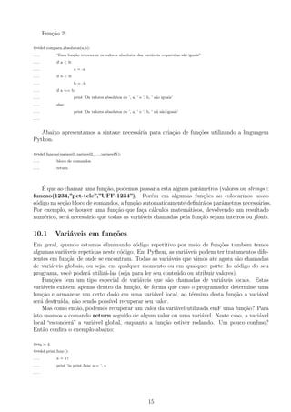 Fun¸c˜ao 2:
>>>def compara absolutos(a,b):
... “Essa fun¸c˜ao retorna se os valores absolutos das vari´aveis requeridas s˜ao iguais”
... if a < 0:
... a = -a
... if b < 0:
... b = -b
... if a == b:
... print ’Os valores absolutos de ’, a, ’ e ’, b, ’ s˜ao iguais’
... else:
... print ’Os valores absolutos de ’, a, ’ e ’, b, ’ n˜a s˜ao iguais’
...
Abaixo apresentamos a sintaxe necess´aria para cria¸c˜ao de fun¸c˜oes utilizando a linguagem
Python.
>>>def funcao(variavel1,variavel2,...,variavelN):
... bloco de comandos
... return
´E que ao chamar uma fun¸c˜ao, podemos passar a esta alguns parˆametros (valores ou strings):
funcao(1234,”pet-tele”,”UFF-1234”). Por´em em algumas fun¸c˜oes ao colocarmos nosso
c´odigo na se¸c˜ao bloco de comandos, a fun¸c˜ao automaticamente deﬁnir´a os parˆametros necess´arios.
Por exemplo, se houver uma fun¸c˜ao que fa¸ca c´alculos matem´aticos, devolvendo um resultado
num´erico, ser´a necess´ario que todas as vari´aveis chamadas pela fun¸c˜ao sejam inteiros ou ﬂoats.
10.1 Vari´aveis em fun¸c˜oes
Em geral, quando estamos eliminando c´odigo repetitivo por meio de fun¸c˜oes tamb´em temos
algumas vari´aveis repetidas neste c´odigo. Em Python, as vari´aveis podem ter tratamentos dife-
rentes em fun¸c˜ao de onde se encontram. Todas as vari´aveis que vimos at´e agora s˜ao chamadas
de vari´aveis globais, ou seja, em qualquer momento ou em qualquer parte do c´odigo do seu
programa, vocˆe poder´a utiliz´a-las (seja para ler seu conte´udo ou atribuir valores).
Fun¸c˜oes tem um tipo especial de vari´aveis que s˜ao chamadas de vari´aveis locais. Estas
vari´aveis existem apenas dentro da fun¸c˜ao, de forma que caso o programador determine uma
fun¸c˜ao e armazene um certo dado em uma vari´avel local, ao t´ermino desta fun¸c˜ao a vari´avel
ser´a destru´ıda, n˜ao sendo poss´ıvel recuperar seu valor.
Mas como ent˜ao, podemos recuperar um valor da vari´avel utilizada emF uma fun¸c˜ao? Para
isto usamos o comando return seguido de algum valor ou uma vari´avel. Neste caso, a vari´avel
local “esconder´a” a vari´avel global, enquanto a fun¸c˜ao estiver rodando. Um pouco confuso?
Ent˜ao conﬁra o exemplo abaixo:
>>>a = 4
>>>def print func():
... a = 17
... print ’in print func a = ’, a
...
15
 