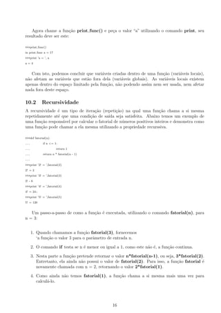 Agora chame a fun¸c˜ao print func() e pe¸ca o valor “a” utilizando o comando print, seu
resultado deve ser este:
>>>print func()
in print func a = 17
>>>print ’a = ’, a
a = 4
Com isto, podemos concluir que vari´aveis criadas dentro de uma fun¸c˜ao (vari´aveis locais),
n˜ao afetam as vari´aveis que est˜ao fora dela (vari´aveis globais). As vari´aveis locais existem
apenas dentro do espa¸co limitado pela fun¸c˜ao, n˜ao podendo assim nem ser usada, nem afetar
nada fora deste espa¸co.
10.2 Recursividade
A recursividade ´e um tipo de itera¸c˜ao (repeti¸c˜ao) na qual uma fun¸c˜ao chama a si mesma
repetidamente at´e que uma condi¸c˜ao de sa´ıda seja satisfeita. Abaixo temos um exemplo de
uma fun¸c˜ao respons´avel por calcular o fatorial de n´umeros positivos inteiros e demonstra como
uma fun¸c˜ao pode chamar a ela mesma utilizando a propriedade recurssiva.
>>>def fatorial(n):
... if n <= 1:
... return 1
... return n * fatorial(n - 1)
...
>>>print ’2! = ’,fatorial(2)
2! = 2
>>>print ’3! = ’,fatorial(3)
3! - 6
>>>print ’4! = ’,fatorial(4)
4! = 24::
>>>print ’5! = ’,fatorial(5)
5! = 120
Um passo-a-passo de como a fun¸c˜ao ´e executada, utilizando o comando fatorial(n), para
n = 3:
1. Quando chamamos a fun¸c˜ao fatorial(3), fornecemos
‘a fun¸c˜ao o valor 3 para o parˆametro de entrada n.
2. O comando if testa se n ´e menor ou igual a 1, como este n˜ao ´e, a fun¸c˜ao continua.
3. Nesta parte a fun¸c˜ao pretende retornar o valor n*fatorial(n-1), ou seja, 3*fatorial(2).
Entretanto, ela ainda n˜ao possui o valor de fatorial(2). Para isso, a fun¸c˜ao fatorial ´e
novamente chamada com n = 2, retornando o valor 2*fatorial(1).
4. Como ainda n˜ao temos fatorial(1), a fun¸c˜ao chama a si mesma mais uma vez para
calcul´a-lo.
16
 