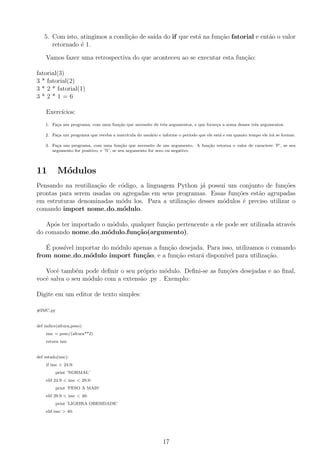 5. Com isto, atingimos a condi¸c˜ao de sa´ıda do if que est´a na fun¸c˜ao fatorial e ent˜ao o valor
retornado ´e 1.
Vamos fazer uma retrospectiva do que aconteceu ao se executar esta fun¸c˜ao:
fatorial(3)
3 * fatorial(2)
3 * 2 * fatorial(1)
3 * 2 * 1 = 6
Exerc´ıcios:
1. Fa¸ca um programa, com uma fun¸c˜ao que necessite de trˆes argumentos, e que forne¸ca a soma desses trˆes argumentos.
2. Fa¸ca um programa que receba a matr´ıcula do usu´ario e informe o per´ıodo que ele est´a e em quanto tempo ele ir´a se formar.
3. Fa¸ca um programa, com uma fun¸c˜ao que necessite de um argumento. A fun¸c˜ao retorna o valor de caractere ’P’, se seu
argumento for positivo, e ’N’, se seu argumento for zero ou negativo.
11 M´odulos
Pensando na reutiliza¸c˜ao de c´odigo, a linguagem Python j´a possui um conjunto de fun¸c˜oes
prontas para serem usadas ou agregadas em seus programas. Essas fun¸c˜oes est˜ao agrupadas
em estruturas denominadas m´odu los. Para a utiliza¸c˜ao desses m´odulos ´e preciso utilizar o
comando import nome do m´odulo.
Ap´os ter importado o m´odulo, qualquer fun¸c˜ao pertencente a ele pode ser utilizada atrav´es
do comando nome do m´odulo.fun¸c˜ao(argumento).
´E poss´ıvel importar do m´odulo apenas a fun¸c˜ao desejada. Para isso, utilizamos o comando
from nome do m´odulo import fun¸c˜ao, e a fun¸c˜ao estar´a dispon´ıvel para utiliza¸c˜ao.
Vocˆe tamb´em pode deﬁnir o seu pr´oprio m´odulo. Deﬁni-se as fun¸c˜oes desejadas e ao ﬁnal,
vocˆe salva o seu m´odulo com a extens˜ao .py . Exemplo:
Digite em um editor de texto simples:
#IMC.py
def indice(altura,peso):
imc = peso/(altura**2)
return imc
def estado(imc):
if imc < 24.9:
print ’NORMAL’
elif 24.9 < imc < 29.9:
print ’PESO A MAIS’
elif 29.9 < imc < 40:
print ’LIGEIRA OBESIDADE’
elif imc > 40:
17
 