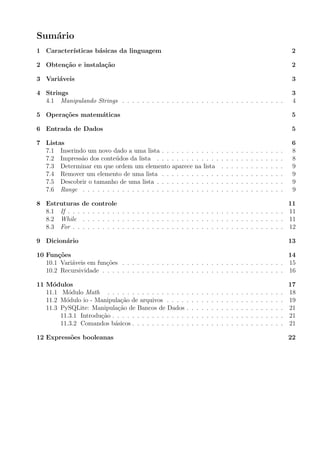 Sum´ario
1 Caracter´ısticas b´asicas da linguagem 2
2 Obten¸c˜ao e instala¸c˜ao 2
3 Vari´aveis 3
4 Strings 3
4.1 Manipulando Strings . . . . . . . . . . . . . . . . . . . . . . . . . . . . . . . . . 4
5 Opera¸c˜oes matem´aticas 5
6 Entrada de Dados 5
7 Listas 6
7.1 Inserindo um novo dado a uma lista . . . . . . . . . . . . . . . . . . . . . . . . . 8
7.2 Impress˜ao dos conte´udos da lista . . . . . . . . . . . . . . . . . . . . . . . . . . 8
7.3 Determinar em que ordem um elemento aparece na lista . . . . . . . . . . . . . 9
7.4 Remover um elemento de uma lista . . . . . . . . . . . . . . . . . . . . . . . . . 9
7.5 Descobrir o tamanho de uma lista . . . . . . . . . . . . . . . . . . . . . . . . . . 9
7.6 Range . . . . . . . . . . . . . . . . . . . . . . . . . . . . . . . . . . . . . . . . . 9
8 Estruturas de controle 11
8.1 If . . . . . . . . . . . . . . . . . . . . . . . . . . . . . . . . . . . . . . . . . . . . 11
8.2 While . . . . . . . . . . . . . . . . . . . . . . . . . . . . . . . . . . . . . . . . . 11
8.3 For . . . . . . . . . . . . . . . . . . . . . . . . . . . . . . . . . . . . . . . . . . . 12
9 Dicion´ario 13
10 Fun¸c˜oes 14
10.1 Vari´aveis em fun¸c˜oes . . . . . . . . . . . . . . . . . . . . . . . . . . . . . . . . . 15
10.2 Recursividade . . . . . . . . . . . . . . . . . . . . . . . . . . . . . . . . . . . . . 16
11 M´odulos 17
11.1 M´odulo Math . . . . . . . . . . . . . . . . . . . . . . . . . . . . . . . . . . . . 18
11.2 M´odulo io - Manipula¸c˜ao de arquivos . . . . . . . . . . . . . . . . . . . . . . . . 19
11.3 PySQLite: Manipula¸c˜ao de Bancos de Dados . . . . . . . . . . . . . . . . . . . . 21
11.3.1 Introdu¸c˜ao . . . . . . . . . . . . . . . . . . . . . . . . . . . . . . . . . . . 21
11.3.2 Comandos b´asicos . . . . . . . . . . . . . . . . . . . . . . . . . . . . . . . 21
12 Express˜oes booleanas 22
 