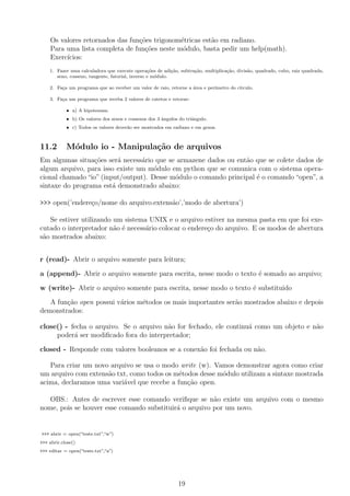Os valores retornados das fun¸c˜oes trigonom´etricas est˜ao em radiano.
Para uma lista completa de fun¸c˜oes neste m´odulo, basta pedir um help(math).
Exerc´ıcios:
1. Fazer uma calculadora que execute opera¸c˜oes de adi¸c˜ao, subtra¸c˜ao, multiplica¸c˜ao, divis˜ao, quadrado, cubo, raiz quadrada,
seno, cosseno, tangente, fatorial, inverso e m´odulo.
2. Fa¸ca um programa que ao receber um valor de raio, retorne a ´area e per´ımetro do c´ırculo.
3. Fa¸ca um programa que receba 2 valores de catetos e retorne:
• a) A hipotenusa.
• b) Os valores dos senos e cossenos dos 3 ˆangulos do triˆangulo.
• c) Todos os valores dever˜ao ser mostrados em radiano e em graus.
11.2 M´odulo io - Manipula¸c˜ao de arquivos
Em algumas situa¸c˜oes ser´a necess´ario que se armazene dados ou ent˜ao que se colete dados de
algum arquivo, para isso existe um m´odulo em python que se comunica com o sistema opera-
cional chamado “io” (input/output). Desse m´odulo o comando principal ´e o comando “open”, a
sintaxe do programa est´a demonstrado abaixo:
>>> open(’endere¸co/nome do arquivo.extens˜ao’,’modo de abertura’)
Se estiver utilizando um sistema UNIX e o arquivo estiver na mesma pasta em que foi exe-
cutado o interpretador n˜ao ´e necess´ario colocar o endere¸co do arquivo. E os modos de abertura
s˜ao mostrados abaixo:
r (read)- Abrir o arquivo somente para leitura;
a (append)- Abrir o arquivo somente para escrita, nesse modo o texto ´e somado ao arquivo;
w (write)- Abrir o arquivo somente para escrita, nesse modo o texto ´e substituido
A fun¸c˜ao open possui v´arios m´etodos os mais importantes ser˜ao mostrados abaixo e depois
demonstrados:
close() - fecha o arquivo. Se o arquivo n˜ao for fechado, ele continu´a como um objeto e n˜ao
poder´a ser modiﬁcado fora do interpretador;
closed - Responde com valores booleanos se a conex˜ao foi fechada ou n˜ao.
Para criar um novo arquivo se usa o modo write (w). Vamos demonstrar agora como criar
um arquivo com extens˜ao txt, como todos os m´etodos desse m´odulo utilizam a sintaxe mostrada
acima, declaramos uma vari´avel que recebe a fun¸c˜ao open.
OBS.: Antes de escrever esse comando veriﬁque se n˜ao existe um arquivo com o mesmo
nome, pois se houver esse comando substituir´a o arquivo por um novo.
>>> abrir = open(“teste.txt”,“w”)
>>> abrir.close()
>>> editar = open(“teste.txt”,“a”)
19
 