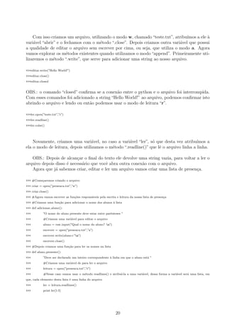 Com isso criamos um arquivo, utilizando o modo w, chamado “teste.txt”, atribu´ımos a ele `a
vari´avel “abrir” e o fechamos com o m´etodo “.close”. Depois criamos outra vari´avel que possui
a qualidade de editar o arquivo sem escrever por cima, ou seja, que utiliza o modo a. Agora
vamos explorar os m´etodos existentes quando utilizamos o modo “append”. Primeiramente uti-
lizaremos o m´etodo “.write”, que serve para adicionar uma string ao nosso arquivo.
>>>editar.write(”Hello World!”)
>>>editar.close()
>>>editar.closed
OBS.: o comando “closed” conﬁrma se a conex˜ao entre o python e o arquivo foi interrompida.
Com esses comandos foi adicionado a string “Hello World!” ao arquivo, podemos conﬁrmar isto
abrindo o arquivo e lendo ou ent˜ao podemos usar o modo de leitura “r”.
>>>ler.open(”teste.txt”,”r”)
>>>ler.readline()
>>>ler.colse()
Novamente, criamos uma vari´avel, no caso a vari´avel “ler”, s´o que desta vez atribu´ımos a
ela o modo de leitura, depois utilizamos o m´etodo “.readline()” que lˆe o arquivo linha a linha.
OBS.: Depois de alcan¸car o ﬁnal do texto ele devolve uma string vazia, para voltar a ler o
arquivo depois disso ´e necess´ario que vocˆe abra outra conex˜ao com o arquivo.
Agora que j´a sabemos criar, editar e ler um arquivo vamos criar uma lista de presen¸ca.
>>> #Come¸caremos criando o arquivo
>>> criar = open(”presenca.txt”,”w”)
>>> criar.close()
>>> #Agora vamos escrever as fun¸c˜oes respons´aveis pela escrita e leitura da nossa lista de presen¸ca
>>> #Criamos uma fun¸c˜ao para adicionar o nome dos alunos `a lista
>>> def adicionar aluno():
>>> ”O nome do aluno presente deve estar entre parˆenteses ”
>>> #Criamos uma vari´avel para editar o arquivo
>>> aluno = raw input(”Qual o nome do aluno? n”)
>>> escrever = open(”presenca.txt”,”a”)
>>> escrever.write(aluno+”n”)
>>> escrever.close()
>>> #Depois criamos uma fun¸c˜ao para ler os nomes na lista
>>> def aluno presente():
>>> ”Deve ser declarado um inteiro correspondente `a linha em que o aluno est´a ”
>>> #Criamos uma vari´avel de para ler o arquivo
>>> leitura = open(”presenca.txt”,”r”)
>>> #Nesse caso vamos usar o m´etodo readlines() e atribu´ı-la a uma vari´avel, dessa forma a vari´avel ser´a uma lista, em
que, cada elemento desta lista ´e uma linha do arquivo
>>> ler = leitura.readlines()
>>> print ler[1:5]
20
 