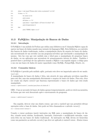 >>> aluno = raw input(”Deseja saber todos os presentes? s/n n”)
>>> if aluno == ”s”:
>>> for nomes in ler:
>>> print nomes
>>> elif aluno == ”n”:
>>> qual aluno = input(”Qual o n˜Aomero do aluno? n”)
>>> print ler[qual aluno-1]
>>> else:
>>> print ”ERRO, digite s ou n”
11.3 PySQLite: Manipula¸c˜ao de Bancos de Dados
11.3.1 Introdu¸c˜ao
O PySQLite ´e um m´odulo de Python que utiliza uma biblioteca em C chamada SQLite capaz de
operar um banco de dados usando uma variante da linguagem SQL. Esta biblioteca, ao contr´ario
dos bancos de dados tradicionais, realiza a manipula¸c˜ao direta do arquivo de banco de dados,
n˜ao necessitando de um servidor (ou um programa-servidor) que intermedie a manipula¸c˜ao do
mesmo. Isto faz com que este m´odulo seja o ideal para a manipula¸c˜ao de pequenos banco
de dados, ou em aplica¸c˜oes que necessitem de armazenamento interno de dados. Tamb´em ´e
possivel fazer o prot´otipo de um aplicativo usando o SQLite e em seguida migrar o c´odigo para
o uso em um banco de dados de maior capacidade como MySQL, PostgreSQL, Oracle, etc.
11.3.2 Comandos b´asicos
O PySQLite ´e provido pelo m´odulo sqlite, portanto este deve ser importado antes de ser usado.
import sqlite
A manipula¸c˜ao do banco de dados ´e feita, n˜ao atrav´es de uma aplica¸c˜ao servidora espec´ıﬁca
para este ﬁm, mas sim manipulando diretamente o arquivo de banco de dados. Para isto, deve
ser criado um objeto connect que funciona representando o banco de dados que est´a sendo
manipulado:
conexao = sqlite3.connect(’ /caminho/para/banco de dados.db ’)
OBS.: Caso se necessite do banco de dados apenas temporariamente, pode-se cri´a-lo na mem´oria,
de forma que este ser´a descartado ap´os o encerramento do programa.
conexao = sqlite3.connect(’:memory:’)
Em seguida, deve-se criar um objeto cursor, que ser´a a vari´avel que nos permitir´a efetuar
opera¸c˜oes sobre a base de dados. Isto pode ser feito chamando-se o m´etodo cursor().
cur = conexao.cursor(’:memory:’)
Usando o cursor podemos inserir instru¸c˜oes em SQL para a manipula¸c˜ao do banco de da-
dos, criando novas tabelas, localizando, inserindo, removendo e modiﬁcando entradas, como
seria feito em um banco de dados tradicional. As instru¸c˜oes em SQL devem ser fornecidas
como um parˆametro ao m´etodo execute() que deve ser aplicado `a variavel cursor. Abaixo temos
21
 