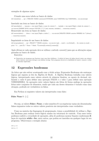 exemplos de algumas a¸c˜oes:
Criando uma nova tabela no banco de dados:
def criatabela(): ... sql = ¨CREATE TABLE contatos(id INTEGER, nome VARCHAR, fone VARCHAR)¨... cur.execute(sql)
Inserindo um item no banco de dados:
def inseredados(): ... insnome = raw input(’Digite o nome do contato:’) ... insidade = raw input(’Digite a idade do contato:’) ...
cur.execute(’INSERT INTO contatos VALUES (?,?,?)’,(ind, insnome, insidade)) ... connection.commit()
Removendo um item no banco de dados:
def removerdados(): ... idrem = raw input(’Digite o indice:’) ... cur.execute(’DELETE FROM contatos WHERE id=?’,(idrem))
... connection.commit()
Imprimindo os itens de um banco de dados:
def recuperadados(): ... sql = ¨SELECT * FROM contatos¨... cur.execute (sql) ... result = cur.fetchall() ... for contato in result: ...
print ¨-¨11 ... print ¨Id: ? Nome: ? Idade: ?¨?(contato[0],contato[1],contato[2])
Ap´os efetuar-se cada opera¸c˜ao deve-se utilizar o m´etodo commit() para que as altera¸c˜oes sejam
gravadas no banco de dados.
Exerc´ıcio:
• Desenvolva um programa que funcione como uma lista telefˆonica. A tabela do banco de dados dever´a conter um n´umero
´ındice (inteiro), um nome (string) e um telefone (string). Este programa dever´a ter a habilidade de inserir, remover e exibir
as entradas registradas.
12 Express˜oes booleanas
Ao leitor que n˜ao estiver acostumado com o t´ıtulo acima, Express˜oes Booleanas s˜ao senten¸cas
l´ogicas que seguem as leis da ´Algebra de Boole. A ´Algebra Booleana trabalha com valores
l´ogicos, interpretando esses valores atrav´es de n´umeros bin´arios, ao oposto do decimal, uti-
lizando o valor 0 para deﬁnir uma opera¸c˜ao FALSA e o valor 1 para deﬁnir uma opera¸c˜ao
VERDADEIRA. As opera¸c˜oes entre valores l´ogicos s˜ao feitas de forma an´aloga `as opera¸c˜oes
feitas entre conjuntos de elementos, sendo que cada um desses elementos ´e tratado como uma
situa¸c˜ao, podendo ser verdadeiros ou falsos.
Em Python os seguintes valores s˜ao interpretados como falso:
False None 0 () []
Ou seja, os valores False e None, o valor num´erico 0 e as sequˆencias vazias s˜ao denominadas
falsas enquantos todos os outros valores poss´ıveis s˜ao interpretados como verdadeiro.
Como na maioria das linguagens de programa¸c˜ao, temos a possibilidade de utilizar a ´Alge-
bra Booleana para realizar testes l´ogicos usados em estruturas de controle. Com esses testes
podemos conferir a veracidade de opera¸c˜oes, al´em de podermos montar fun¸c˜oes condicionais if,
la¸cos de repeti¸c˜ao while e for, entre outros, que podem ser inseridos em qualquer lugar de seu
programa. Observemos o exemplo abaixo:
>>> a = 6
>>> b = 7
22
 