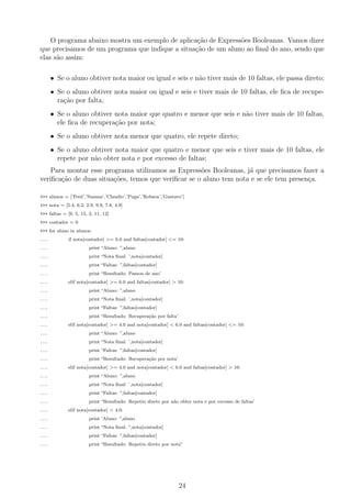 O programa abaixo mostra um exemplo de aplica¸c˜ao de Express˜oes Booleanas. Vamos dizer
que precisamos de um programa que indique a situa¸c˜ao de um aluno ao ﬁnal do ano, sendo que
elas s˜ao assim:
• Se o aluno obtiver nota maior ou igual e seis e n˜ao tiver mais de 10 faltas, ele passa direto;
• Se o aluno obtiver nota maior ou igual e seis e tiver mais de 10 faltas, ele ﬁca de recupe-
ra¸c˜ao por falta;
• Se o aluno obtiver nota maior que quatro e menor que seis e n˜ao tiver mais de 10 faltas,
ele ﬁca de recupera¸c˜ao por nota;
• Se o aluno obtiver nota menor que quatro, ele repete direto;
• Se o aluno obtiver nota maior que quatro e menor que seis e tiver mais de 10 faltas, ele
repete por n˜ao obter nota e por excesso de faltas;
Para montar esse programa utilizamos as Express˜oes Booleanas, j´a que precisamos fazer a
veriﬁca¸c˜ao de duas situa¸c˜oes, temos que veriﬁcar se o aluno tem nota e se ele tem presen¸ca.
>>> alunos = [’Fred’,’Suzana’,’Claudio’,’Puga’,’Robson’,’Gustavo’]
>>> nota = [5.4, 6.2, 2.9, 9.9, 7.8, 4.9]
>>> faltas = [9, 5, 15, 2, 11, 12]
>>> contador = 0
>>> for aluno in alunos:
... if nota[contador] >= 6.0 and faltas[contador] <= 10:
... print “Aluno: ”,aluno
... print “Nota ﬁnal: ’,nota[contador]
... print “Faltas: ”,faltas[contador]
... print “Resultado: Passou de ano’
... elif nota[contador] >= 6.0 and faltas[contador] > 10:
... print “Aluno: ”,aluno
... print “Nota ﬁnal: ’,nota[contador]
... print “Faltas: ”,faltas[contador]
... print “Resultado: Recupera¸c˜ao por falta’
... elif nota[contador] >= 4.0 and nota[contador] < 6.0 and faltas[contador] <= 10:
... print “Aluno: ”,aluno
... print “Nota ﬁnal: ’,nota[contador]
... print “Faltas: ”,faltas[contador]
... print “Resultado: Recupera¸c˜ao por nota’
... elif nota[contador] >= 4.0 and nota[contador] < 6.0 and faltas[contador] > 10:
... print “Aluno: ”,aluno
... print “Nota ﬁnal: ’,nota[contador]
... print “Faltas: ”,faltas[contador]
... print “Resultado: Repetiu direto por n˜ao obter nota e por excesso de faltas’
... elif nota[contador] < 4.0:
... print ’Aluno: ”,aluno
... print “Nota ﬁnal: ”,nota[contador]
... print “Faltas: ”,faltas[contador]
... print “Resultado: Repetiu direto por nota”
24
 