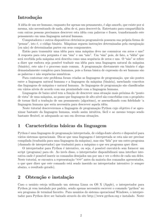 Introdu¸c˜ao
A id´eia de um ser humano, enquanto for apenas um pensamento, ´e algo amorfo, que existe por si
mesma, n˜ao necessitando de nada, al´em de si, para descrevˆe-la. Entretanto para compartilh´a-la
com outras pessoas precisamos descrever esta id´eia com palavras e frases, transformando este
pensamento em uma linguagem natural humana.
Computadores e outros dispositivos eletrˆonicos program´aveis possuem sua pr´opria forma de
“pensar”, isto ´e, o c´odigo bin´ario. M´aquinas seguem instru¸c˜oes determinadas pela energiza¸c˜ao
(ou n˜ao) de determinadas partes em seus componentes.
Ent˜ao para transmitir uma id´eia para uma m´aquina devo me comunicar em zeros e uns?
A resposta para esta pergunta ´e um “sim” e um “n˜ao”. Um “sim” pois, de fato, a “id´eia” que
ser´a recebida pela m´aquina ser´a descrita como uma sequˆencia de zeros e uns. O “n˜ao” se refere
a dizer que embora seja poss´ıvel traduzir sua id´eia para uma linguagem natural da m´aquina
(bin´ario), este n˜ao ´e o processo mais comum. A programa¸c˜ao diretamente em bin´ario ´e algo
demasiadamente complexo para humanos, pois a forma b´asica de express˜ao do ser humano s˜ao
as palavras e n˜ao sequˆencias num´ericas.
Para contornar este problema foram criadas as linguagens de programa¸c˜ao, que s˜ao pontes
entre a linguagem natural humana e a linguagem da m´aquina (bin´aria), mesclando conceitos
das linguagens de m´aquina e natural humana. As linguagens de programa¸c˜ao s˜ao classiﬁcadas
em v´arios n´ıveis de acordo com sua proximidade com a linguagem humana.
Linguagens de baixo n´ıvel tem a fun¸c˜ao de descrever uma situa¸c˜ao mais pr´oxima do “ponto
de vista”de uma m´aquina, ao passo que linguagens de alto n´ıvel s˜ao concebidas com o prop´osito
de tornar f´acil a tradu¸c˜ao de um pensamento (algoritmo), se assemelhando com ﬁdelidade ‘a
linguagem humana que seria necess´aria para descrever aquela id´eia.
Neste tutorial descreveremos a linguagem de programa¸c˜ao Python cujo objetivo ´e se apro-
ximar bastante da linguagem humana, sendo assim intuitiva, f´acil e ao mesmo tempo sendo
bastante ﬂex´ıvel, se adequando ao uso em diversas situa¸c˜oes.
1 Caracter´ısticas b´asicas da linguagem
Python ´e uma linguagem de programa¸c˜ao interpretada, de c´odigo-fonte aberto e dispon´ıvel para
v´arios sistemas operacionais. Diz-se que uma linguagem ´e interpretada se esta n˜ao ser precisar
compilada (traduzida para uma linguagem da m´aquina), mas sim“lida”por um outro programa
(chamado de interpretador) que traduzir´a para a m´aquina o que seu programa quer dizer.
O interpretador para Python ´e interativo, ou seja, ´e poss´ıvel execut´a-lo sem fornecer um
script (programa) para ele. Ao inv´es disso, o interpretador disponibilizar´a uma interface inte-
rativa onde ´e poss´ıvel inserir os comandos desejados um por um e ver o efeito de cada um deles.
Neste tutorial, se encontra a representa¸c˜ao “>>>” antes da maioria dos comandos apresentados,
o que quer dizer que este comando est´a sendo inserido no interpretador interativo (e sempre
abaixo, o resultado gerado).
2 Obten¸c˜ao e instala¸c˜ao
Caso o usu´ario esteja utilizando um sistema Linux ou OS X (Apple), o interpretador para
Python j´a vem instalado por padr˜ao, sendo apenas necess´ario escrever o comando “python” no
seu programa de terminal favorito. Para usu´arios do sistema operacional Windows, o interpre-
tador para Python deve ser baixado atrav´es do site http://www.python.org e instalado. Neste
2
 