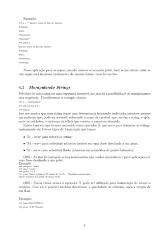 Exemplo:
>>> a = ”’ Quatro times do Rio de Janeiro:
Botafogo
Vasco
Fluminense
Flamengo”’
>>> print a
Quatro times do Rio de Janeiro:
Botafogo
Vasco
Fluminense
Flamengo
Nessa aplica¸c˜ao para as aspas, quando usamos o comando print, tudo o que estiver entre as
trˆes aspas ser´a impresso exatamente da mesma forma como foi escrito.
4.1 Manipulando Strings
Pelo fato de uma string ser uma sequˆencia imut´avel, isso nos d´a a possibilidade de manipularmos
essa sequˆencia. Consideremos o exemplo abaixo:
>>> a = ’matem´atica’
>>> a[2]+a[-5]+a[-4:]
>>> ’t´atica’
Isso nos mostra que uma string segue uma determinada indexa¸c˜ao onde cada caractere assume
um endere¸co que, pode ser acessado colocando o nome da vari´avel, que cont´em a string, e ap´os,
entre os colchetes, o endere¸co da c´elula que cont´em o caractere desejado.
Existe tamb´em um recurso conhecido como operador %, que serve para formatar as strings,
basicamente s˜ao trˆes os tipos de formata¸c˜ao que temos:
• %s - serve para substituir string;
• %d - serve para substituir n´umeros inteiros em uma frase destinada a um print;
• %f - serve para substituir ﬂoats (n´umeros em aritm´etica de ponto ﬂutuante).
OBS.: As trˆes formata¸c˜oes acima relacionadas s˜ao usadas normalmente para aplica¸c˜oes em
uma frase destinada a um print.
Exemplo:
>>> compra= ’ma¸c˜a’
>>> tipo=’verde’
>>> quilos = 1,5
>>> print ’Maria comprou %f quilos de %s %s .’ %(quilos,compra,tipo)
Maria comprou 1,5 quilos de ma¸ca verde.
OBS.: Como vimos acima o operador % pode ser utilizado para formata¸c˜ao de n´umeros
tamb´em. Com ele ´e poss´ıvel tamb´em determinar a quantidade de n´umeros, ap´os a v´ırgula de
um ﬂoat.
Exemplo:
>>> num=245.47876749
>>> print ’%.2f’ %(num)
4
 