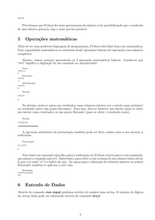 245.48
Percebemos que Python fez uma aproxima¸c˜ao do n´umero real, possibilitando que o resultado
de uma futura opera¸c˜ao seja o mais preciso poss´ıvel.
5 Opera¸c˜oes matem´aticas
Al´em de ser uma poderosa linguagem de programa¸c˜ao, Python sabe lidar bem com matem´atica.
Suas capacidades matem´aticas se extendem desde opera¸c˜oes b´asicas at´e opera¸c˜oes com n´umeros
complexos.
Abaixo, vamos come¸car aprendendo as 4 opera¸c˜oes matem´aticas b´asicas. Lembre-se que
“>>>” signiﬁca a digita¸c˜ao de um comando no interpretador.
Soma:
>>>2+3
5
Subtra¸c˜ao:
>>>2-3
-1
Multiplica¸c˜ao:
>>>2*3
6
Divis˜ao:
>>>2/3
0
Na divis˜ao, pode-se optar por resultados como n´umeros inteiros (ou o inteiro mais pr´oximo)
ou resultado exato (um ponto ﬂutuante). Para isso, deve-se fornecer um inteiro (para se obter
um inteiro como resultado) ou um ponto ﬂutuante (para se obter o resultado exato).
Divis˜ao:
>>>2.0/3.0
0.66666666666666663
A opera¸c˜ao aritim´etica de potencia¸c˜ao tamb´em pode ser feita, assim como a sua inversa, a
radicia¸c˜ao.
Potencia¸c˜ao:
>>> 2**3
8
N˜ao existe um comando espec´ıﬁco para a radicia¸c˜ao em Python (exceto para a raiz quadrada,
que possui o comando sqrt(x)). Entretanto, para obter a raiz n-´esima de um n´umero basta elev´a-
lo por 1/n onde “n”´e o ´ındice da raiz. As regras para a obten¸c˜ao de n´umeros inteiros ou pontos
ﬂututante tamb´em se aplicam a este caso.
Radicia¸c˜ao:
>>>8**(1.0/3.0)
2.0
6 Entrada de Dados
Atrav´es do comando raw input podemos receber do usu´ario uma string. O n´umero de d´ıgitos
da string dada pode ser informado atrav´es do comando len().
5
 