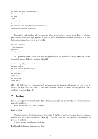 >>> nome = raw input(’Digite seu nome: ’)
Digite seu nome: Pedro
>>> nome
’Pedro’
>>> len(nome)
5
>>> sobrenome = raw input(’Agora digite o sobrenome: ’)
Agora digite o sobrenome: Albuquerque
Opera¸c˜oes matem´aticas n˜ao podem ser feitas com strings, apenas com ﬂoats e inteiros,
por´em se somarmos strings, Python as juntar´a, num processo chamado concatena¸c˜ao e se mul-
tiplicarmos uma string ela ser´a repetida.
>>> nome + sobrenome
’PedroAlbuquerque’
>>>nome*3
’PedroPedroPedro’
Se a priori sabemos que o dado digitado pelo usu´ario n˜ao ser´a uma string, podemos utilizar
como entrada de dados o comando input():
>>> idade = input(’Digite sua idade: ’)
Digite sua idade: 27
>>> altura = input(’Qual a sua altura: ’)
Qual a sua altura: 1.75
>>> type(idade)
<type ’int’>
>>> type(altura)
<type ’ﬂoat’>
OBS.: O dado inserido pelo usu´ario ´e automaticamente interpretado como um dos tipos de
var´avel, strings, ﬂoats ou integers. Para saber como a vari´avel atribu´ıda foi interpretada, basta
digitar o comando type().
7 Listas
Listas s˜ao sequˆencias de vari´aveis. Ap´os deﬁnidas, podem ser modiﬁcadas de v´arias maneiras,
pois s˜ao mut´aveis.
Para deﬁnir uma lista basta digitar:
lista = [9,8,7]
O endere¸camento dos componentes come¸ca no 0. Ent˜ao, se vocˆe deseja usar um determinado
elemento da lista, basta cham´a-lo: lista[x]. Com isso, vocˆe est´a se referindo ao elemento de
posi¸c˜ao x na lista.
Alguns comandos referentes `a, listas:
len(lista): informa o tamanho da lista
6
 