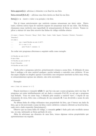 lista.append(x): adiciona o elemento x no ﬁnal da sua lista
lista.extend([6,5,4]) : adiciona uma lista inteira no ﬁnal da sua lista
lista[y]= x : insere o valor x na posi¸c˜ao y da lista
N´os j´a vimos anteriormente que vari´aveis comuns armazenam um ´unico valor. Entre-
tanto, existem outros tipos de vari´aveis capazes de armazenar mais de um valor. Em Python,
chamamos essas vari´aveis com capacidade de armazenamento de listas ou vetores. Vamos ex-
plicar a sintaxe de uma lista atrav´es das linhas de c´odigo exibidas abaixo:
>>> meses = [’Janeiro’, ’Fevereiro’, ’Mar¸co’, ’Abril’, ’Maio’, ’Junho’, ’Julho’,’Agosto’, ’Setembro’, ’Outubro’, ’Novembro’,
’Dezembro’]
>>> while 1:
... mes = input(“Escolha um mˆes (1-12)?”)
... if 1 <= mes <= 12:
... print ’O mˆes ´e ’, mes[mes - 1]
Ao rodar este programa obteremos a seguinte sa´ıda como exemplo:
>>> Escolha um mˆes (1-12)? 5
O mˆes ´e Maio
>>> Escolha um mˆes (1-12)? 12
O mˆes ´e Dezembro
>>> Escolha um mˆes (1-12)?
Ainda sobre o programa anterior, primeiramente criamos a nossa lista. A deﬁni¸c˜ao de uma
lista ´e an´aloga a de uma vari´avel qualquer, por´em isolando o conte´udo com colchetes. O uso
das aspas (duplas ou simples) apenas ´e necess´ario caso estejamos inserindo na lista uma string,
se armazen´assemos apenas um n´umero, n˜ao seria necess´ario.
Exemplo:
teste = [’vida’, 42, ’universo’, 6, ’e’, 7]
Depois inserimos o comando while 1: que faz com que o nosso programa entre em loop. O
programa vai rodar indeﬁnidamente at´e ser dado o comando Ctrl+D, ou at´e que o programa
seja fechado. Uma vez nesse loop, ´e deﬁnida pelo usu´ario a vari´avel “mes”, e depois de um
tratamento de erros, feito com a utiliza¸c˜ao de um comando if, ´e nos devolvido o nome do mˆes
selecionado.
Na ´ultima linha do c´odigo utilizamos uma propriedade da lista, que ´e buscar um dado da
lista, que se d´a escrevendo o nome da lista e entre colchetes o n´umero referente ao local da lista,
onde est´a o dado requerido (lista[n´umero]).
Observe que na nossa linha de c´odigo, o comando print ´e dado pelo mˆes escolhido menos
um, ou seja, indexando as listas partindo do zero.
Al´em de selecionar um elemento de uma lista, temos algumas outras propriedades que
apresentaremos em seguida.
7
 